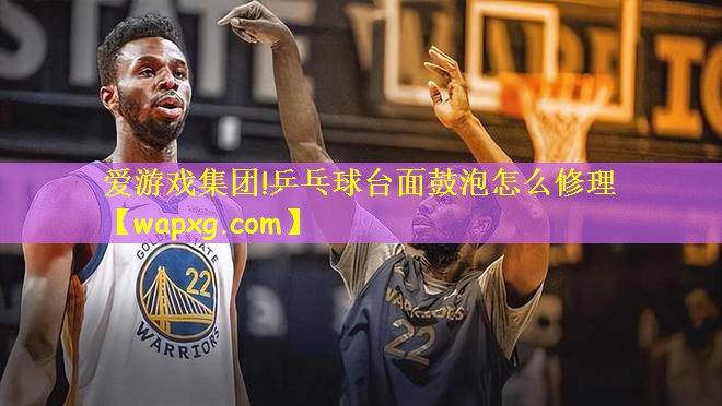 爱游戏集团!乒乓球台面鼓泡怎么修理