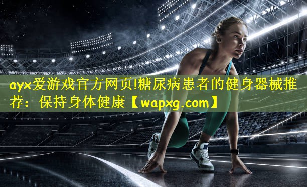 ayx爱游戏官方网页!糖尿病患者的健身器械推荐:保持身体健康