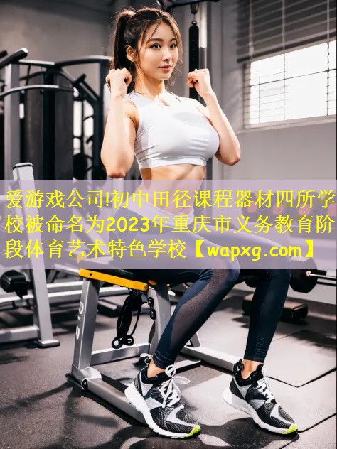 爱游戏公司!初中田径课程器材四所学校被命名为2023年重庆市义务教育阶段体育艺术特色学校