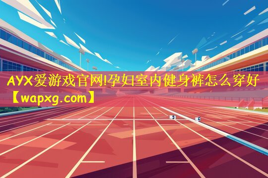 AYX爱游戏官网!孕妇室内健身裤怎么穿好