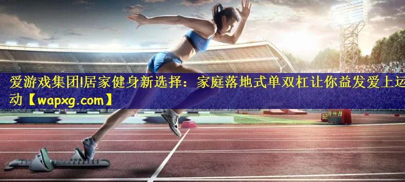 爱游戏集团!居家健身新选择:家庭落地式单双杠让你益发爱上运动